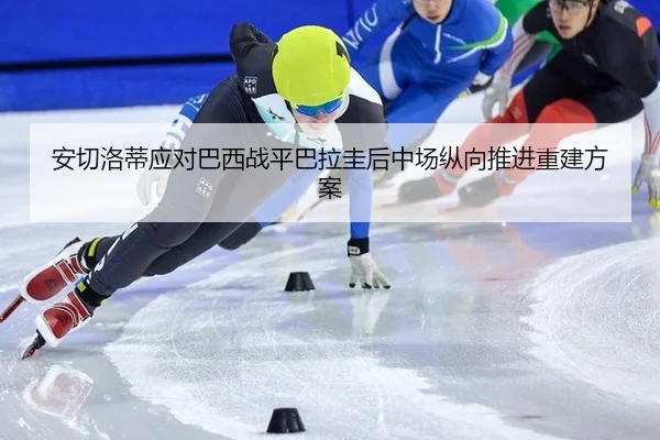 安切洛蒂应对巴西战平巴拉圭后中场纵向推进重建方案